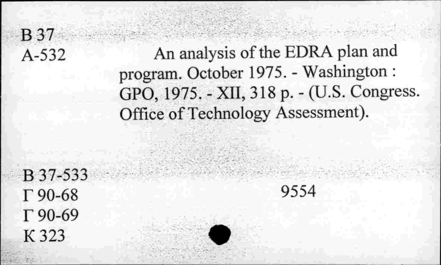 ﻿B37 A-532	An analysis of the EDRA plan and program. October 1975. - Washington : GPO, 1975. - XII, 318 p. - (U.S. Congress. Office of Technology Assessment).
B 37-533 r 90-68 r 90-69 K323
9554